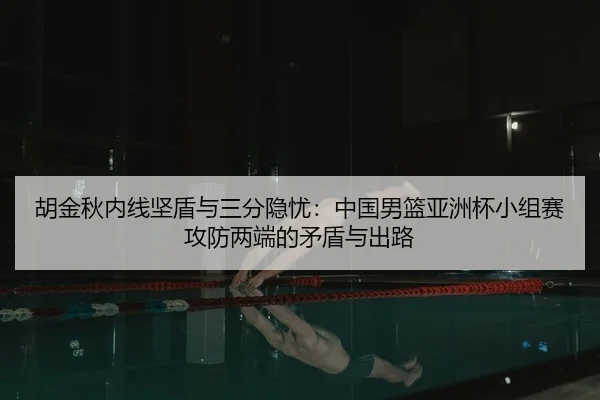 胡金秋内线坚盾与三分隐忧：中国男篮亚洲杯小组赛攻防两端的矛盾与出路