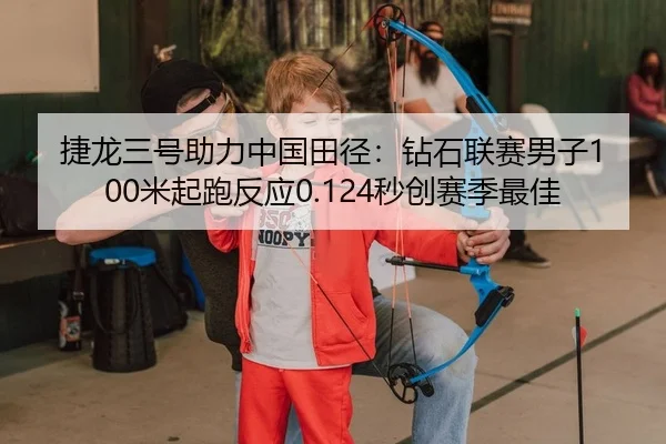 捷龙三号助力中国田径：钻石联赛男子100米起跑反应0.124秒创赛季最佳